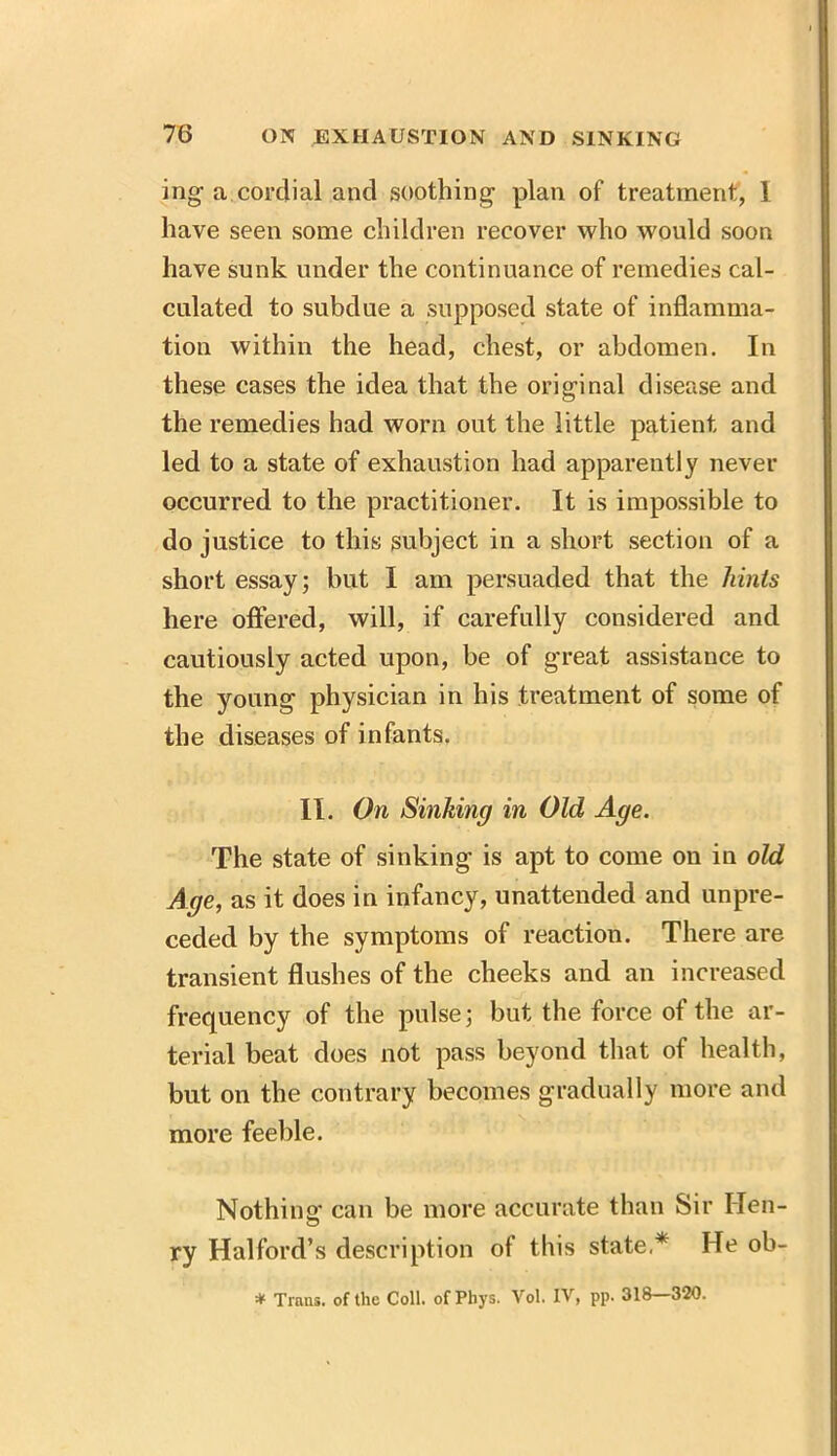 mg- a cordial and soothing plan of treatment, I have seen some children recover who would soon have sunk under the continuance of remedies cal- culated to subdue a supposed state of inflamma- tion within the head, chest, or abdomen. In these cases the idea that the original disease and the remedies had worn out the little patient and led to a state of exhaustion had apparently never occurred to the practitioner. It is impossible to do justice to this subject in a short section of a short essay; but I am persuaded that the hints here offered, will, if carefully considered and cautiously acted upon, be of great assistance to the young physician in his treatment of some of the diseases of infants. II. On Sinking in Old Age. The state of sinking is apt to come on in old Age, as it does in infancy, unattended and unpre- ceded by the symptoms of reaction. There are transient flushes of the cheeks and an increased frequency of the pulse; but the force of the ar- terial beat does not pass beyond that of health, but on the contrary becomes gradually more and more feeble. Nothing can be more accurate than Sir lien- ry Halford’s description of this state,* He ob- * Trans, of the Coll, of Phys. Vol. IV, pp. 318—320.