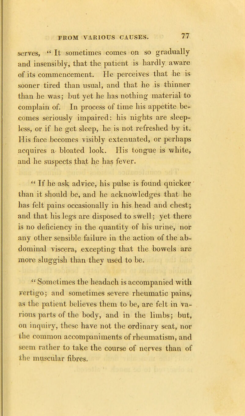 serves, “ It sometimes comes on so gradually and insensibly, that the patient is hardly aware of its commencement. He perceives that he is sooner tired than usual, and that he is thinner than he was; but yet he has nothing material to complain of. In process of time his appetite be- comes seriously impaired: his nights are sleep- less, or if he get sleep, he is not refreshed by it. His face becomes visibly extenuated, or perhaps acquires a bloated look. His tongue is white, and he suspects that he has fever. “ If he ask advice, his pulse is found quicker than it should be, and he acknowledges that he has felt pains occasionally in his head and chest; and that his legs are disposed to swell; yet there is no deficiency in the quantity of his urine, nor any other sensible failure in the action of the ab- dominal viscera, excepting that the bowels are more sluggish than they used to be. “ Sometimes the headach is accompanied with vertigo; and sometimes severe rheumatic pains, as the patient believes them to be, are felt in va- rious parts of the body, and in the limbs; but, on inquiry, these have not the ordinary seat, nor the common accompaniments of rheumatism, and seem rather to take the course of nerves than of the muscular fibres.