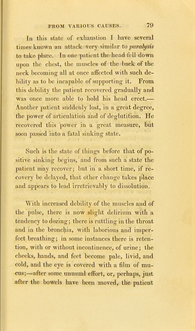 In this state of exhaustion I have several times known an attack very similar to paralysis to take place. In one patient the head fell down upon the chest, the muscles of the back of the neck becoming all at once affected with such de- bility as to be incapable of supporting it. From this debility the patient recovered gradually and was once more able to hold his head erect.'— Another patient suddenly lost, in a great degree, the power of articulation and of deglutition. He recovered this power in a great measure, but soon passed into a fatal sinking state. I ‘ » 1 « 1 > Such is the state of things before that of po- sitive sinking begins, and from such a! state the patient may recover; but in a short time, if re- covery be delayed, that other change takes place and appears to lead irretrievably to dissolution. With increased debility of the muscles and of the pulse, there is now slight delirium with a tendency to dozing; there is rattling in the throat and in the bronchia, with laborious and imper- fect breathing; in some instances there is reten- tion, with or without incontinence, of urine; the cheeks, hands, and feet become pale, livid, and cold, and the eye is covered with a film of mu- cus;—after some unusual effort, or, perhaps, just after the bowels have been moved, the patient