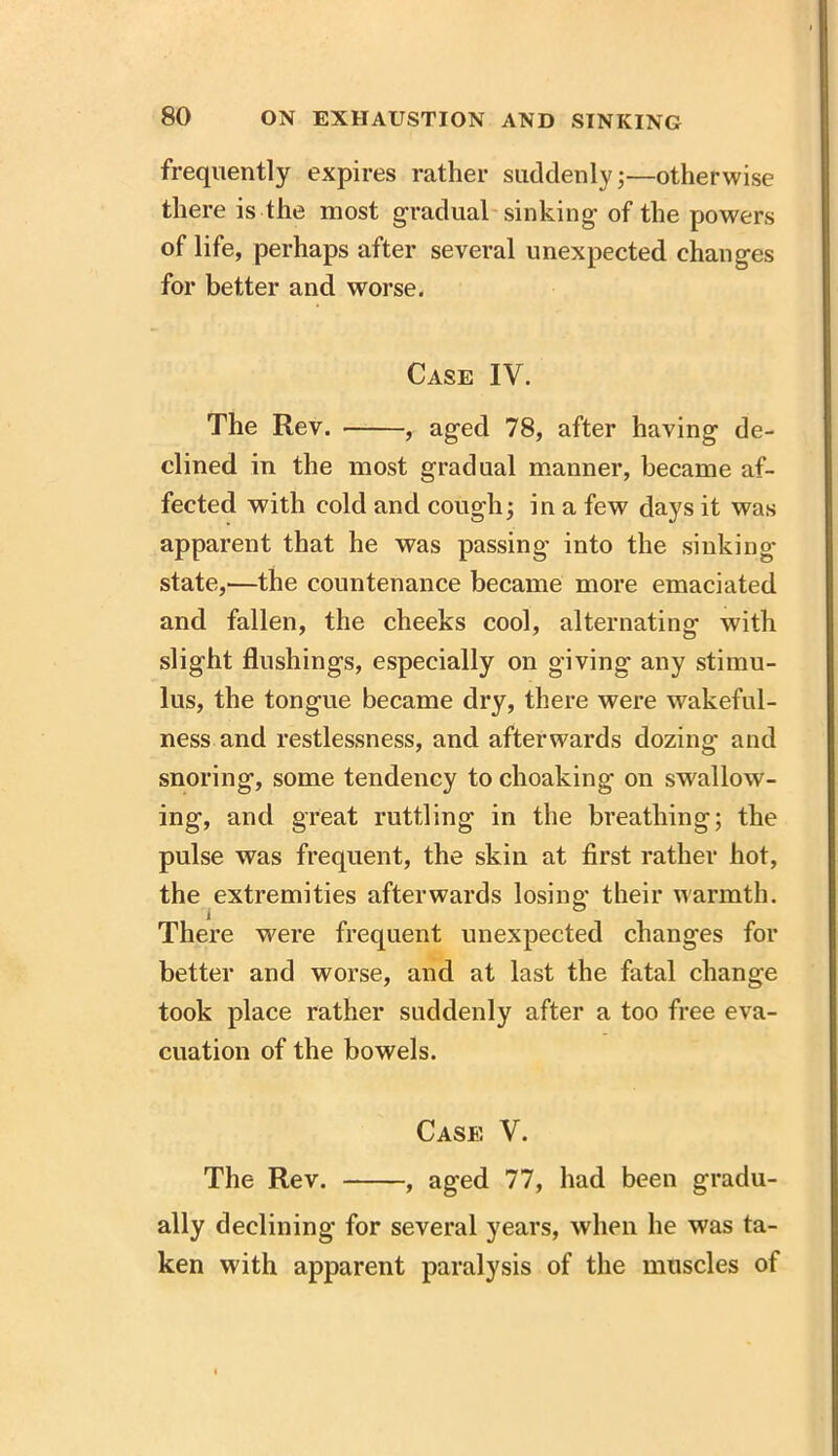 frequently expires rather suddenly 5—otherwise there is the most gradual sinking of the powers of life, perhaps after several unexpected changes for better and worse. Case IV. The Rev. , aged 78, after having de- clined in the most gradual manner, became af- fected with cold and cough; in a few days it was apparent that he was passing- into the sinking- state,—the countenance became more emaciated and fallen, the cheeks cool, alternating with slight flushings, especially on giving any stimu- lus, the tongue became dry, there were wakeful- ness and restlessness, and afterwards dozing and snoring, some tendency to choaking on swallow- ing, and great rattling in the breathing; the pulse was frequent, the skin at first rather hot, the extremities afterwards losing their warmth. There were frequent unexpected changes for better and worse, and at last the fatal change took place rather suddenly after a too free eva- cuation of the bowels. Case V. The Rev. , aged 77, had been gradu- ally declining for several years, when he was ta- ken with apparent paralysis of the muscles of