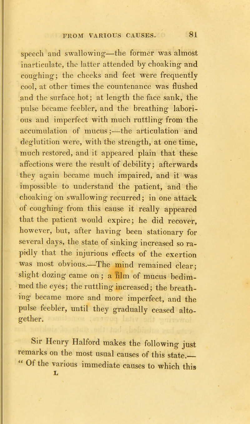 speech and swallowing-—the former was almost inarticulate, the latter attended by choaking- and coughing-; the cheeks and feet were frequently cool, at other times the countenance was flushed and the surface hot; at length the face sank, the pulse became feebler, and the breathing labori- ous and imperfect with much rattling from the accumulation of mucus;—the articulation and deglutition were, with the strength, at one time, much restored, and it appeared plain that these affections were the result of debility; afterwards they again became much impaired, and it was impossible to understand the patient, and the choaking on swallowing recurred; in one attack of coughing from this cause it really appeared that the patient would expire; he did recover, however, but, after having been stationary for several days, the state of sinking increased so ra- pidly that the injurious effects of the exertion Was most obvious.—The mind remained clear; slight dozing came on; a film of mucus bedim- med the eyes; the rattling increased; the breath- ing became more and more imperfect, and the pulse feebler, until they gradually ceased alto- gether. Sir Henry Halford makes the following just remarks on the most usual causes of this state. Of the various immediate causes to which this L