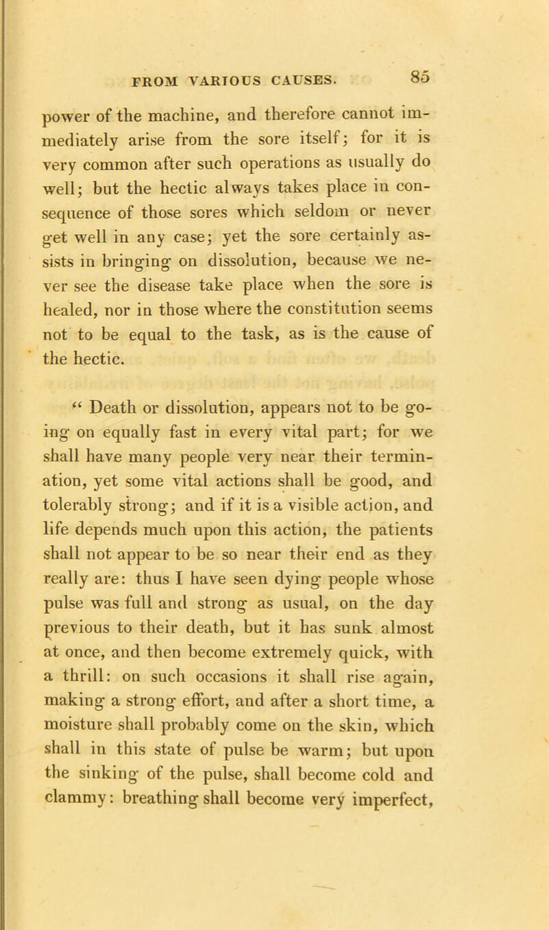 power of the machine, and therefore cannot im- mediately arise from the sore itself; for it is very common after such operations as usually do well; but the hectic always takes place in con- sequence of those sores which seldom or never get well in any case; yet the sore certainly as- sists in bringing on dissolution, because we ne- ver see the disease take place when the sore is healed, nor in those where the constitution seems not to be equal to the task, as is the cause of the hectic. “ Death or dissolution, appears uot to be go- ing’ on equally fast in every vital part; for we shall have many people very near their termin- ation, yet some vital actions shall be good, and tolerably strong; and if it is a visible action, and life depends much upon this action, the patients shall not appear to be so near their end as they really are: thus I have seen dying people whose pulse was full and strong as usual, on the day previous to their death, but it has sunk almost at once, and then become extremely quick, with a thrill: on such occasions it shall rise ao-ain, making a strong effort, and after a short time, a moisture shall probably come on the skin, which shall in this state of pulse be warm; but upon the sinking of the pulse, shall become cold and clammy: breathing shall become very imperfect,