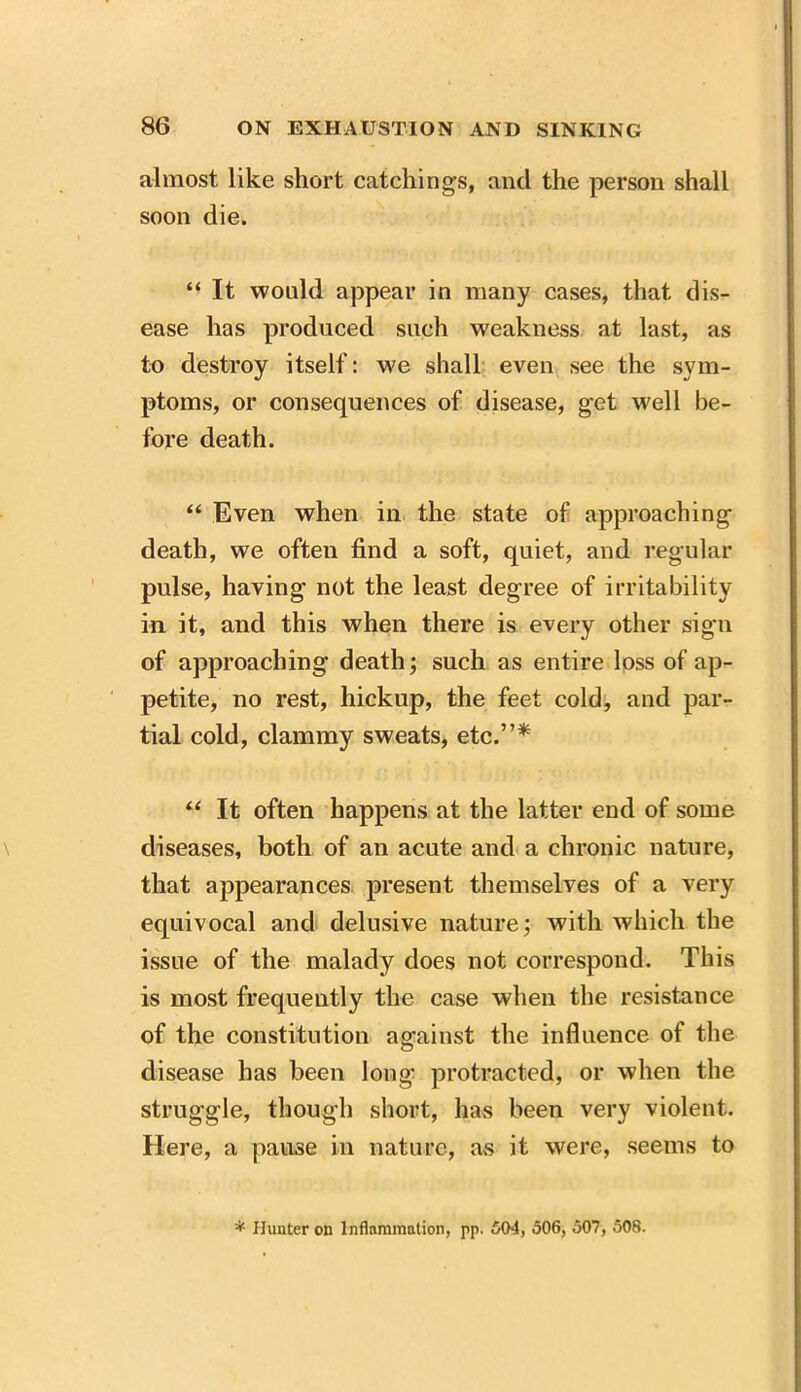 almost like short catchings, and the person shall soon die. “ It would appear in many cases, that dis- ease has produced such weakness at last, as to destroy itself: we shall even see the sym- ptoms, or consequences of disease, get well be- fore death. “ Even when in the state of approaching death, we often find a soft, quiet, and regular pulse, having not the least degree of irritability in it, and this w'hen there is every other sign of approaching death; such as entire loss of ap- petite, no rest, hickup, the feet cold, and par- tial cold, clammy sweats, etc.”* “ It often happens at the latter end of some diseases, both of an acute and a chronic nature, that appearances present themselves of a very equivocal and delusive nature; with which the issue of the malady does not correspond. This is most frequently the case when the resistance of the constitution against the influence of the disease has been long protracted, or when the struggle, though short, has been very violent. Here, a pause in nature, as it were, seems to * Hunter on Inflammation, pp. 504, 506, 507, 508.