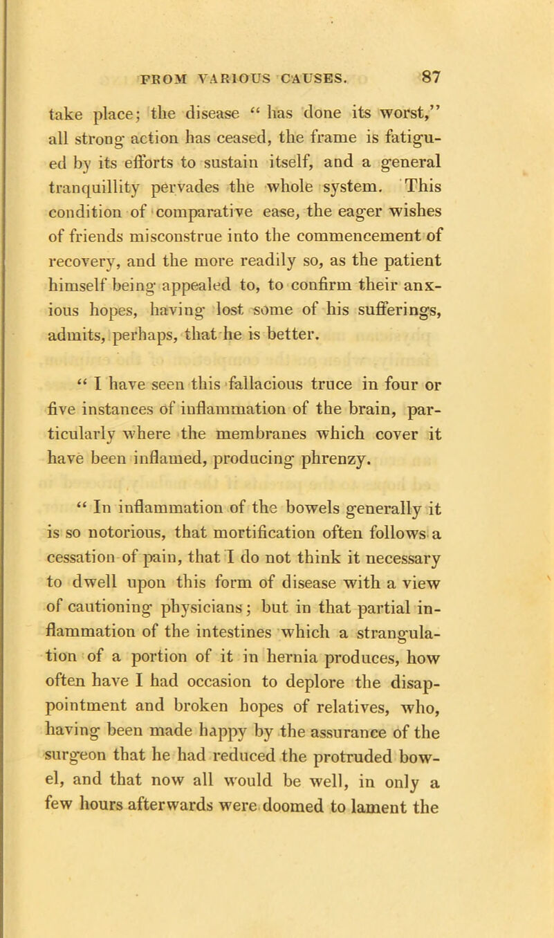 take place; the disease “ has done its worst,” all strong- action has ceased, the frame is fatigu- ed by its efforts to sustain itself, and a general tranquillity pervades the whole system. This condition of comparative ease, the eager wishes of friends misconstrue into the commencement of recovery, and the more readily so, as the patient himself being appealed to, to confirm their anx- ious hopes, having lost some of his sufferings, admits, perhaps, that he is better. “ I have seen this fallacious truce in four or five instances of inflammation of the brain, par- ticularly where the membranes which cover it have been inflamed, producing phrenzy. “ In inflammation of the bowels generally it is so notorious, that mortification often follows a cessation of pain, that I do not think it necessary to dwell upon this form of disease with a view of cautioning physicians; but in that partial in- flammation of the intestines which a strano-ula- © tion of a portion of it in hernia produces, how often have I had occasion to deplore the disap- pointment and broken hopes of relatives, who, having been made happy by the assurance of the surgeon that he had reduced the protruded bow- el, and that now all would be well, in only a few hours afterwards were doomed to lament the