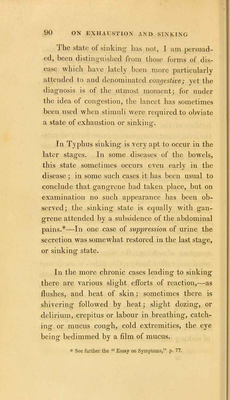 The state of sinking has not, I am persuad- ed, been distinguished from those forms of dis- ease which have lately been more particularly attended to and denominated congestive; yet the diagnosis is of the utmost momentj for under the idea of congestion, the lancet has sometimes been used when stimuli were required to obviate a state of exhaustion or sinking. In Typhus sinking is very apt to occur in the later stages. In some diseases of the bowels, this state sometimes occurs even early in the disease; in some such cases it has been usual to conclude that gangrene had taken place, but on examination no such appearance has been ob- served j the sinking state is equally with gan- grene attended by a subsidence of the abdominal pains.*—In one case of suppression of urine the secretion was somewhat restored in the last stage, or sinking state. ✓ In the more chronic cases leading to sinking there are various slight efforts of reaction,—as flushes, and heat of skin; sometimes there is shivering followed by heat; slight dozing, or delirium, crepitus or labour in breathing, catch- ing or mucus cough, cold extremities, the eye being bedimmed by a film of mucus. * See further the “ Essay on Symptoms,” p. 77.