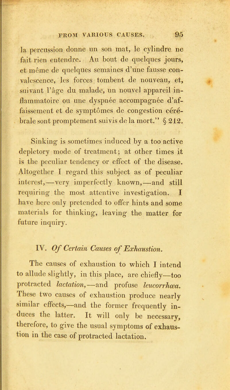 la percussion donne un son mat, le cylindre ne fait rien entendre. Au bout de quelques jours, et meine de quelques semaines d’une fausse con- valescence, les forces tombent de nouveau, et, suivant l’age du malade, un nouvel appareil in- flammatoire ou une dyspnee accompagnee d’af- faissement et de symptomes de congestion cere- brale sont promptement suivis de la mort.” § 212. Sinking- is sometimes induced by a too active depletory mode of treatment; at other times it is the peculiar tendency or effect of the disease. Altogether I regard this subject as of peculiar interest,—very imperfectly known,—and still requiring the most attentive investigation. I have here only pretended to offer hints and some materials for thinking, leaving the matter for future inquiry. IV. Of Certain Causes of Exhaustion. The causes of exhaustion to which I intend to allude slightly, in this place, are chiefly—too protracted lactation,—and profuse leucorrhcea. These two causes of exhaustion produce nearly similar effects,—and the former frequently in- duces the latter. It will only be necessary, therefore, to give the usual symptoms of exhaus- tion in the case of protracted lactation.