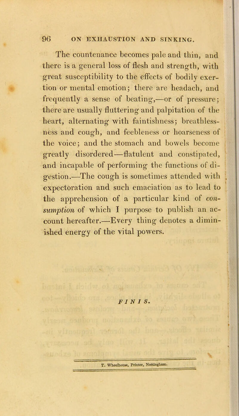 The countenance becomes pale and thin, and there is a general loss of flesh and strength, with great susceptibility to the effects of bodily exer- tion or mental emotion; there are headach, and frequently a sense of beating,—or of pressure; there are usually fluttering and palpitation of the heart, alternating with faintishness; breathless- ness and cough, and feebleness or hoarseness of the voice; and the stomach and bowels become greatly disordered—flatulent and constipated, and incapable of performing the functions of di- gestion.—The cough is sometimes attended with expectoration and such emaciation as to lead to the apprehension of a particular kind of con- sumption of which I purpose to publish an ac- count hereafter.—Every thing denotes a dimin- ished energy of the vital powers. FINIS. T. Wheolhouse, Printer, Nottingham.