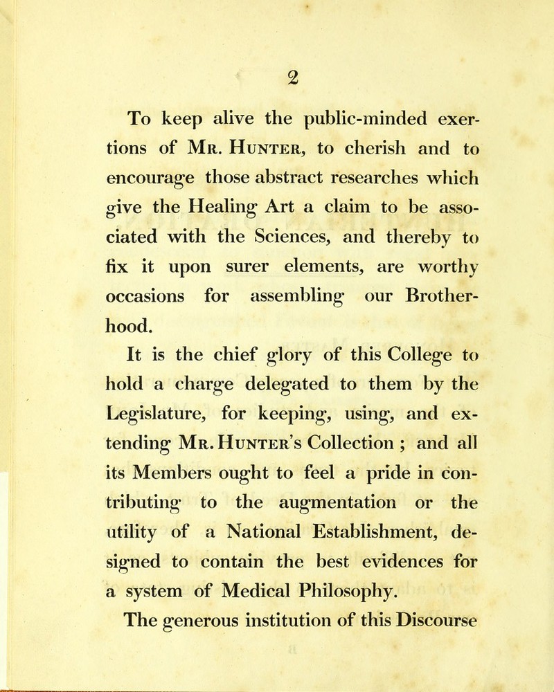 To keep alive the public-minded exer- tions of Mr. Hunter, to cherish and to encourage those abstract researches which give the Healing Art a claim to be asso- ciated with the Sciences, and thereby to fix it upon surer elements, are worthy occasions for assembling our Brother- hood. It is the chief glory of this College to hold a charge delegated to them by the Legislature, for keeping, using, and ex- tending Mr. Hunter's Collection ; and all its Members ought to feel a pride in con- tributing to the augmentation or the utility of a National Establishment, de- signed to contain the best evidences for a system of Medical Philosophy. The generous institution of this Discourse