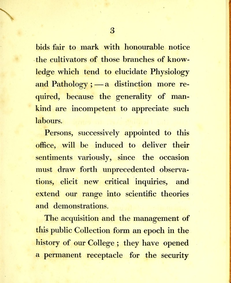 bids fair to mark with honourable notice the cultivators of those branches of know- ledge which tend to elucidate Physiology and Pathology ; — a distinction more re- quired, because the generality of man- kind are incompetent to appreciate such labours. Persons, successively appointed to this office, will be induced to deliver their sentiments variously, since the occasion must draw forth unprecedented observa- tions, elicit new critical inquiries, and extend our range into scientific theories and demonstrations. The acquisition and the management of this public Collection form an epoch in the history of our College ; they have opened a permanent receptacle for the security