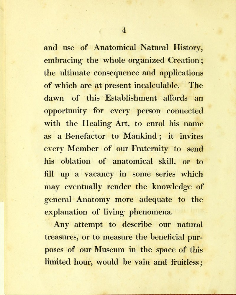 and use of Anatomical Natural History,, embracing the whole organized Creation; the ultimate consequence and applications of which are at present incalculable. The dawn of this Establishment affords an opportunity for every person connected with the Healing Art, to enrol his name as a Benefactor to Mankind; it invites every Member of our Fraternity to send his oblation of anatomical skill, or to fill up a vacancy in some series which may eventually render the knowledge of general Anatomy more adequate to the explanation of living phenomena. Any attempt to describe our natural treasures, or to measure the beneficial pur- poses of our Museum in the space of this limited hour, would be vain and fruitless;
