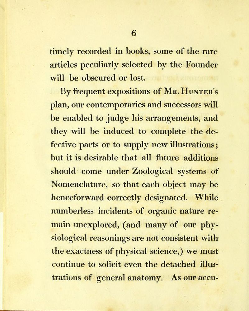 timely recorded in books, some of the rare articles peculiarly selected by the Founder will be obscured or lost. By frequent expositions of Mr.Hunters plan, our contemporaries and successors will be enabled to judge his arrangements, and they will be induced to complete the de- fective parts or to supply new illustrations; but it is desirable that all future additions should come under Zoological systems of Nomenclature, so that each object may be henceforward correctly designated. While numberless incidents of organic nature re- main unexplored, (and many of our phy- siological reasonings are not consistent with the exactness of physical science,) we must continue to solicit even the detached illus- trations of general anatomy. As our accu-