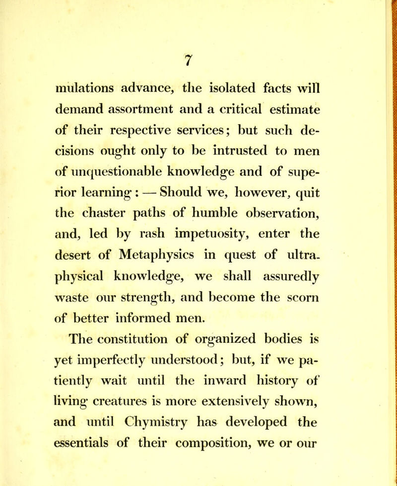 mulations advance, the isolated facts will demand assortment and a critical estimate of their respective services; but such de- cisions ought only to be intrusted to men of unquestionable knowledge and of supe- rior learning : — Should we, however, quit the chaster paths of humble observation, and, led by rash impetuosity, enter the desert of Metaphysics in quest of ultra, physical knowledge, we shall assuredly waste our strength, and become the scorn of better informed men. The constitution of organized bodies is yet imperfectly understood; but, if we pa- tiently wait until the inward history of living creatures is more extensively shown, and until Chymistry has developed the essentials of their composition, we or our