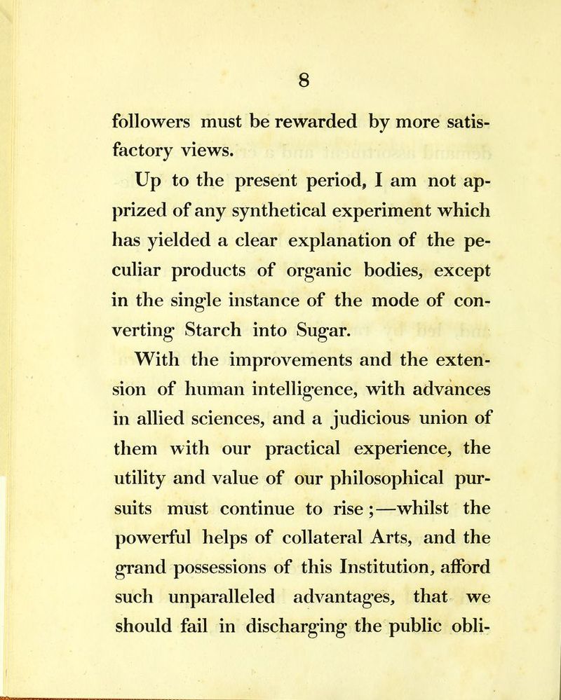 followers must be rewarded by more satis- factory views. Up to the present period, I am not ap- prized of any synthetical experiment which has yielded a clear explanation of the pe- culiar products of organic bodies, except in the single instance of the mode of con- verting Starch into Sugar. With the improvements and the exten- sion of human intelligence, with advances in allied sciences, and a judicious union of them with our practical experience, the utility and value of our philosophical pur- suits must continue to rise ;—whilst the powerful helps of collateral Arts, and the grand possessions of this Institution, afford such unparalleled advantages, that we should fail in discharging the public obli-