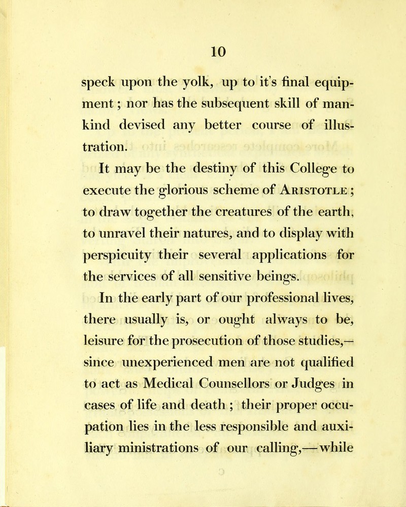 speck upon the yolk, up to it's final equip- ment ; nor has the subsequent skill of man- kind devised any better course of illus- tration. It may be the destiny of this College to execute the glorious scheme of Aristotle ; to draw together the creatures of the earth, to unravel their natures, and to display with perspicuity their several applications for the services of all sensitive beings. In the early part of our professional lives, there usually is, or ought always to be, leisure for the prosecution of those studies,— since unexperienced men are not qualified to act as Medical Counsellors or Judges in cases of life and death ; their proper occu- pation lies in the less responsible and auxi- liary ministrations of our calling,—while