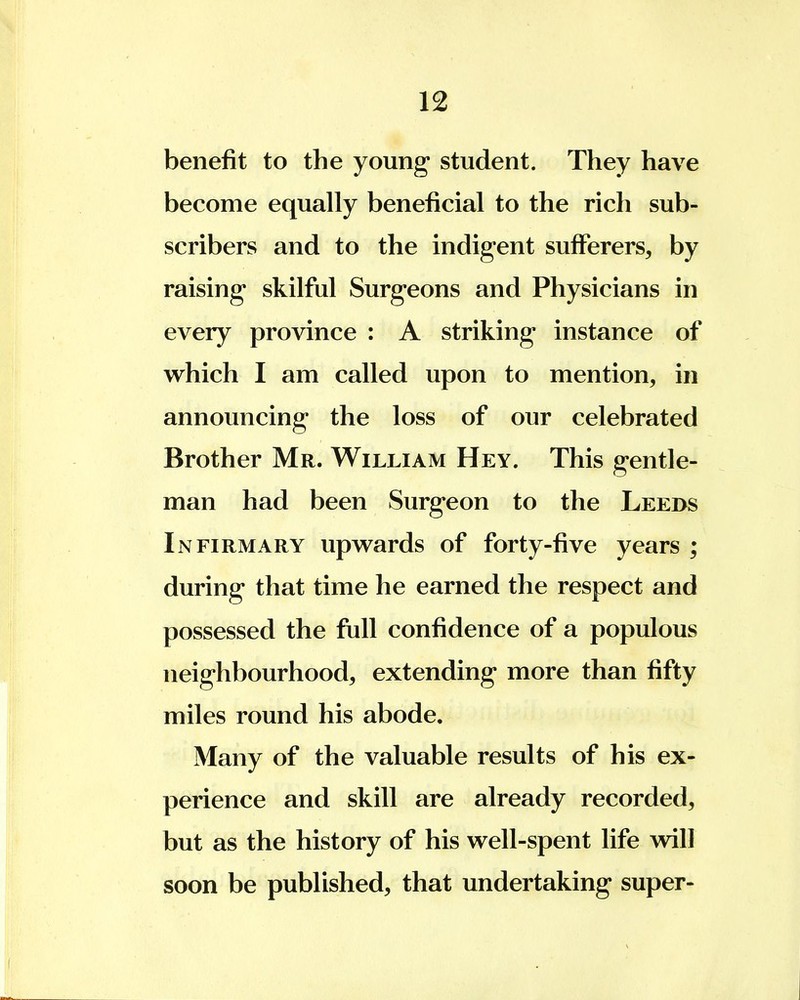 benefit to the young student. They have become equally beneficial to the rich sub- scribers and to the indigent sufferers, by raising skilful Surgeons and Physicians in every province : A striking instance of which I am called upon to mention, in announcing the loss of our celebrated Brother Mr. William Hey. This gentle- man had been Surgeon to the Leeds Infirmary upwards of forty-five years ; during that time he earned the respect and possessed the full confidence of a populous neighbourhood, extending more than fifty miles round his abode. Many of the valuable results of his ex- perience and skill are already recorded, but as the history of his well-spent life will soon be published, that undertaking super-