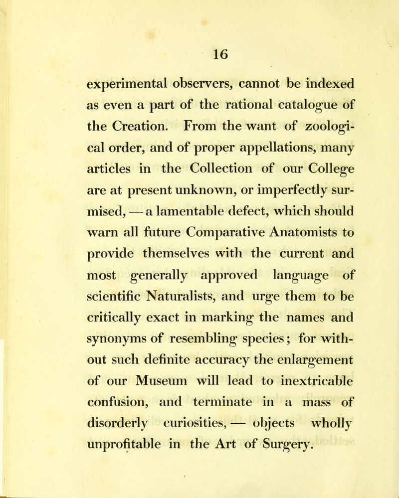 experimental observers, cannot be indexed as even a part of the rational catalogue of the Creation. From the want of zoologi- cal order, and of proper appellations, many articles in the Collection of our College are at present unknown, or imperfectly sur- mised, — a lamentable defect, which should warn all future Comparative Anatomists to provide themselves with the current and most generally approved language of scientific Naturalists, and urge them to be critically exact in marking the names and synonyms of resembling species; for with- out such definite accuracy the enlargement of our Museum will lead to inextricable confusion, and terminate in a mass of disorderly curiosities, — objects wholly unprofitable in the Art of Surgery.
