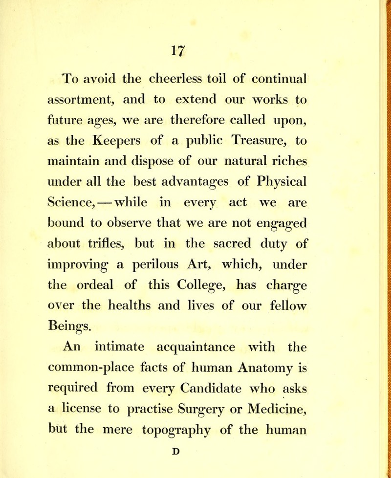 To avoid the cheerless toil of continual assortment, and to extend our works to future ages, we are therefore called upon, as the Keepers of a public Treasure, to maintain and dispose of our natural riches under all the best advantages of Physical Science, — while in every act we are bound to observe that we are not engaged about trifles, but in the sacred duty of improving a perilous Art, which, under the ordeal of this College, has charge over the healths and lives of our fellow Beings. An intimate acquaintance with the common-place facts of human Anatomy is required from every Candidate who asks a license to practise Surgery or Medicine, but the mere topography of the human D