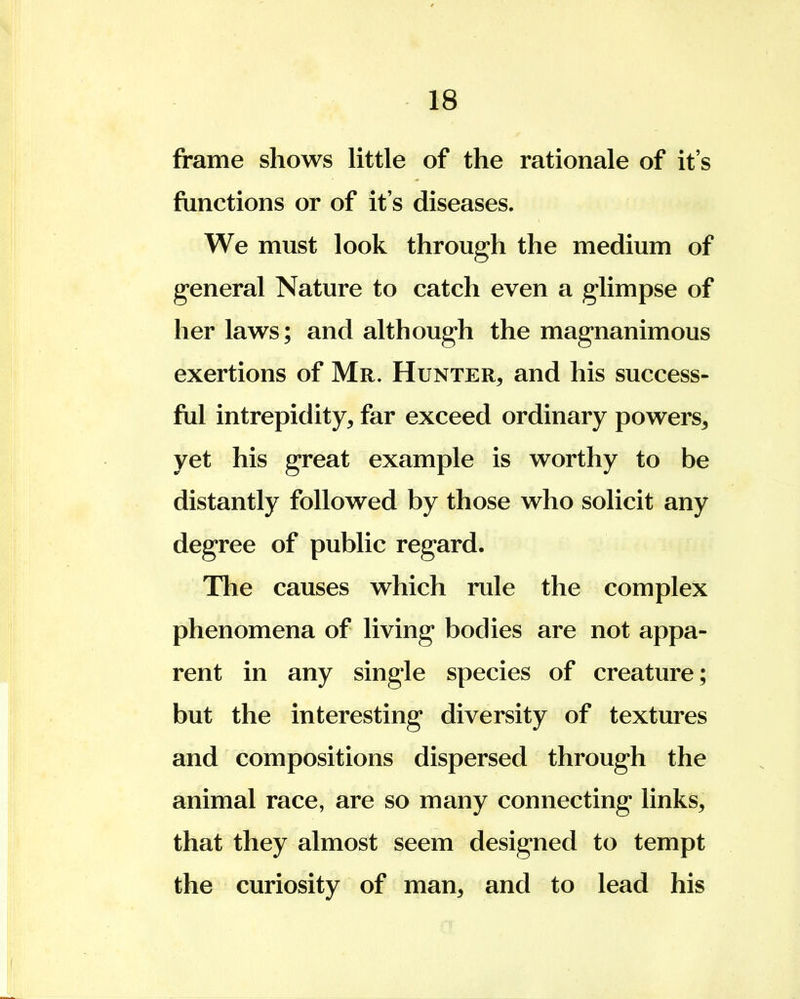 frame shows little of the rationale of it's functions or of it's diseases. We must look through the medium of general Nature to catch even a glimpse of her laws; and although the magnanimous exertions of Mr. Hunter, and his success- ful intrepidity, far exceed ordinary powers, yet his great example is worthy to be distantly followed by those who solicit any degree of public regard. The causes which rule the complex phenomena of living bodies are not appa- rent in any single species of creature; but the interesting diversity of textures and compositions dispersed through the animal race, are so many connecting links, that they almost seem designed to tempt the curiosity of man, and to lead his