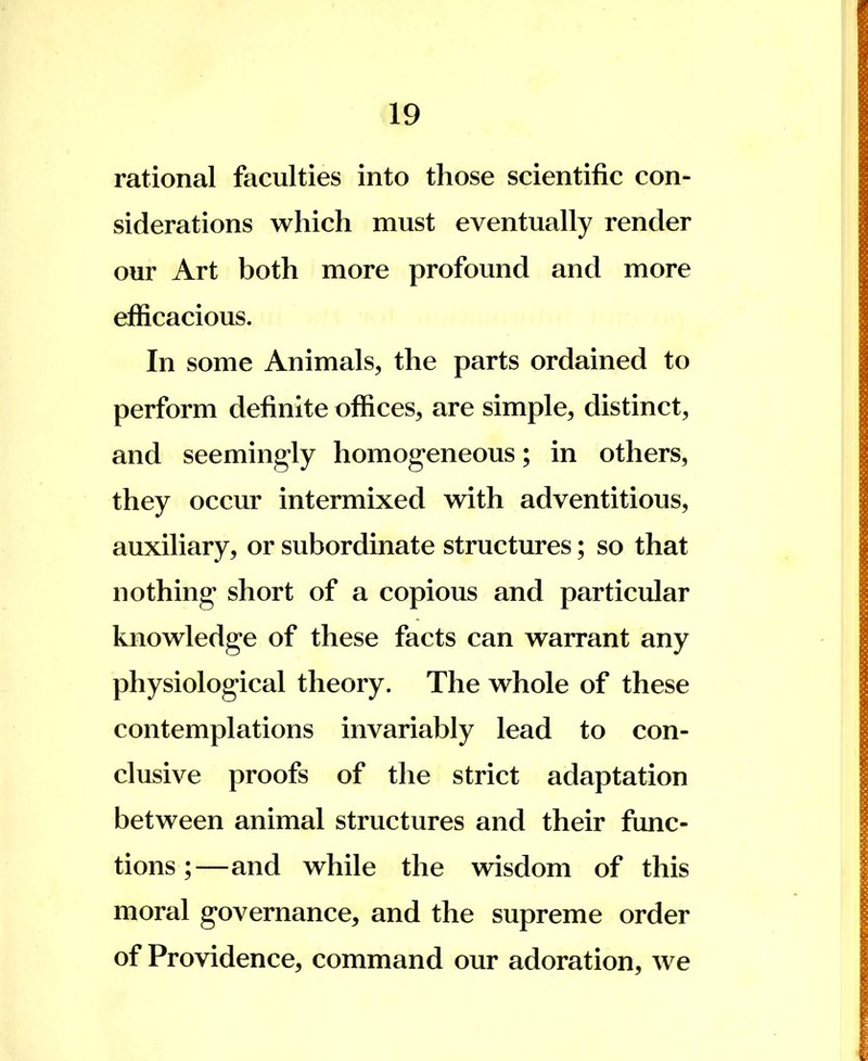 rational faculties into those scientific con- siderations which must eventually render our Art both more profound and more efficacious. In some Animals, the parts ordained to perform definite offices, are simple, distinct, and seemingly homogeneous; in others, they occur intermixed with adventitious, auxiliary, or subordinate structures; so that nothing* short of a copious and particular knowledge of these facts can warrant any physiological theory. The whole of these contemplations invariably lead to con- clusive proofs of the strict adaptation between animal structures and their func- tions ;—and while the wisdom of this moral governance, and the supreme order of Providence, command our adoration, we