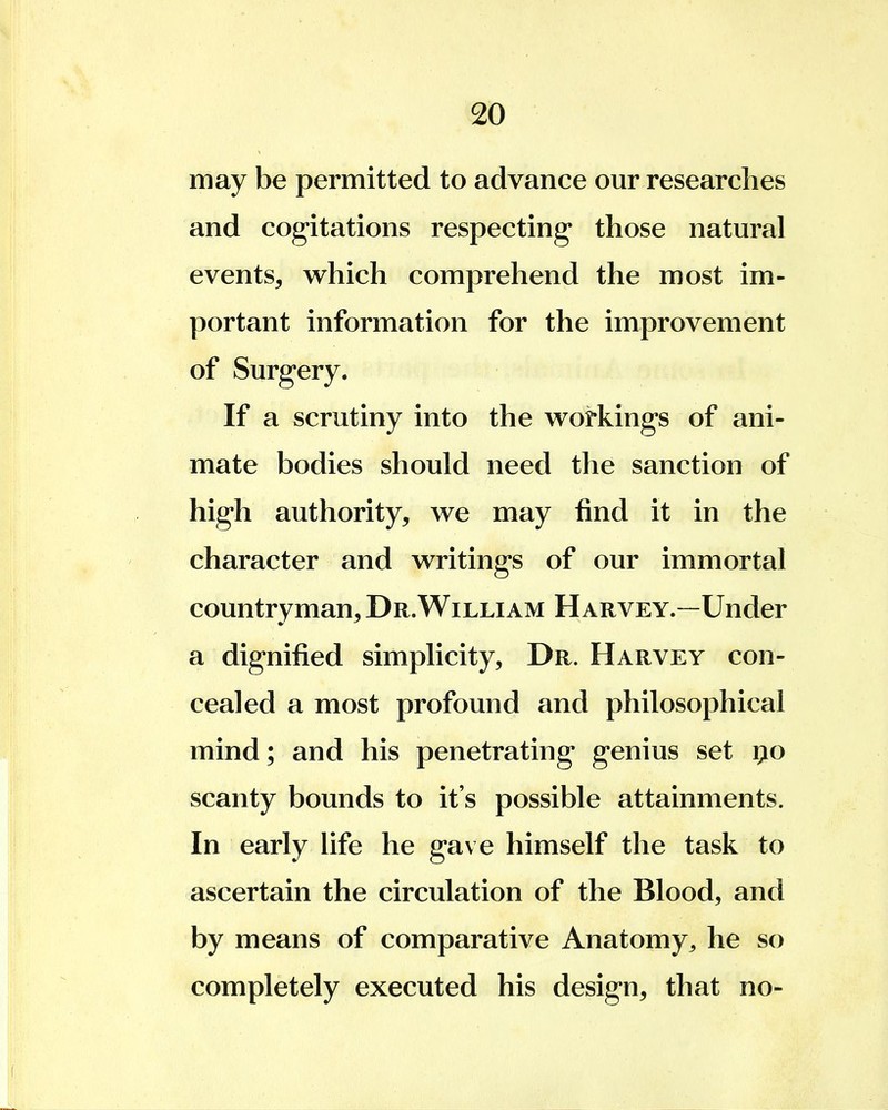 may be permitted to advance our researches and cogitations respecting those natural events, which comprehend the most im- portant information for the improvement of Surgery. If a scrutiny into the workings of ani- mate bodies should need the sanction of high authority, we may find it in the character and writings of our immortal countryman. Dr.William Harvey.—Under a dignified simplicity, Dr. Harvey con- cealed a most profound and philosophical mind; and his penetrating genius set po scanty bounds to it's possible attainments. In early life he gave himself the task to ascertain the circulation of the Blood, and by means of comparative Anatomy^ he so completely executed his design, that no-
