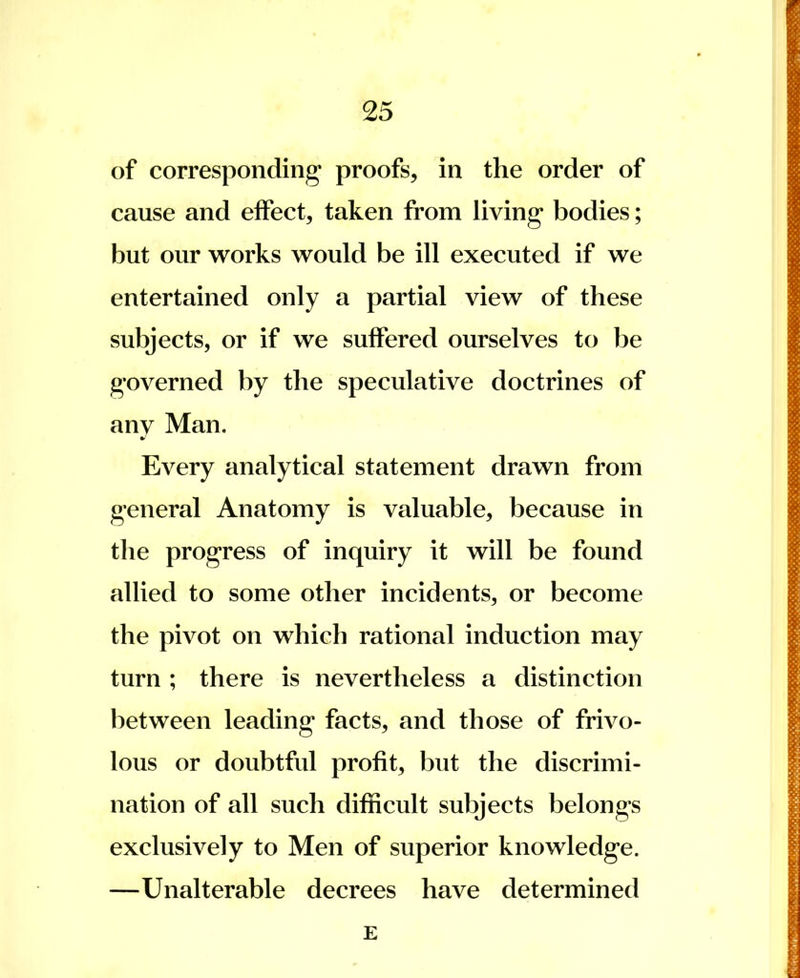 of corresponding proofs, in the order of cause and effect, taken from living bodies; but our works would be ill executed if we entertained only a partial view of these subjects, or if we suffered ourselves to be governed by the speculative doctrines of any Man. Every analytical statement drawn from general Anatomy is valuable, because in the progress of inquiry it will be found allied to some other incidents, or become the pivot on which rational induction may turn ; there is nevertheless a distinction between leading facts, and those of frivo- lous or doubtful profit, but the discrimi- nation of all such difficult subjects belongs exclusively to Men of superior knowledge. —Unalterable decrees have determined E I