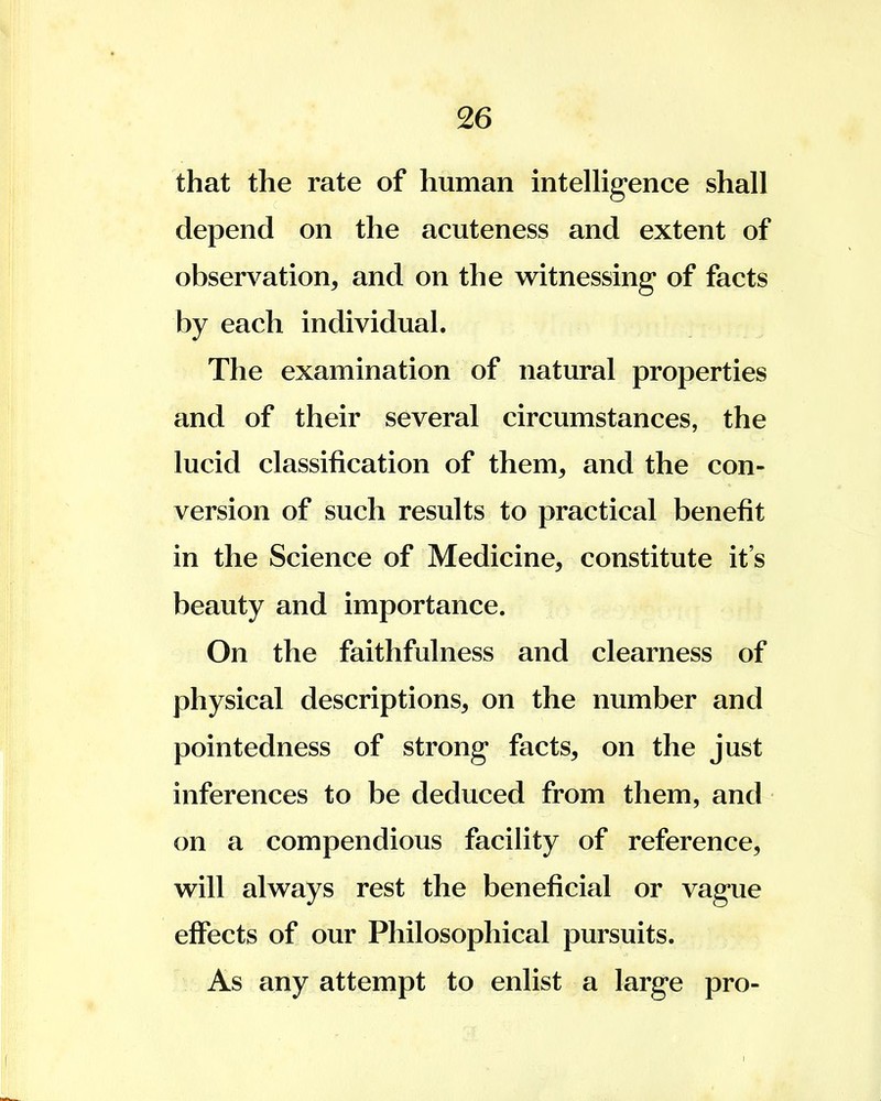 that the rate of human intelligence shall depend on the acuteness and extent of observation, and on the witnessing of facts by each individual. The examination of natural properties and of their several circumstances, the lucid classification of them, and the con- version of such results to practical benefit in the Science of Medicine, constitute it's beauty and importance. On the faithfulness and clearness of physical descriptions, on the number and pointedness of strong facts, on the just inferences to be deduced from them, and on a compendious facility of reference, will always rest the beneficial or vague effects of our Philosophical pursuits. As any attempt to enlist a large pro-
