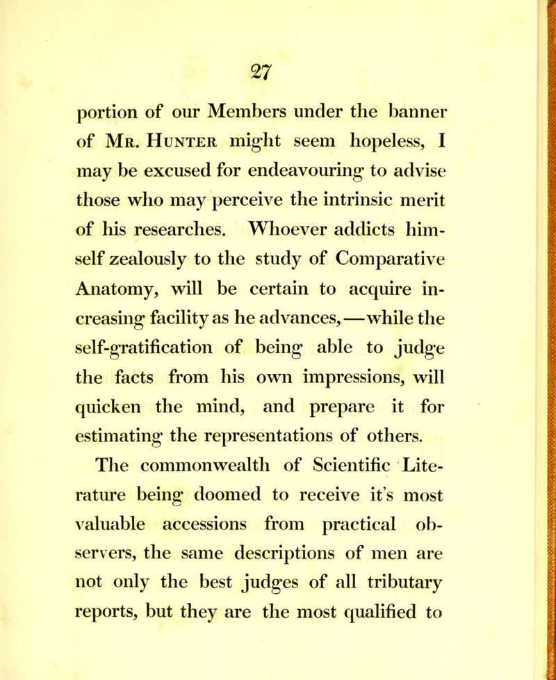 portion of our Members under the banner of Mr. Hunter might seem hopeless, I may be excused for endeavouring* to advise those who may perceive the intrinsic merit of his researches. Whoever addicts him- self zealously to the study of Comparative Anatomy, will be certain to acquire in- creasing* facility as he advances,—while the self-gratification of being able to judge the facts from his own impressions, will quicken the mind, and prepare it for estimating the representations of others. The commonwealth of Scientific Lite- rature being doomed to receive it's most valuable accessions from practical ob- servers, the same descriptions of men are not only the best judges of all tributary reports, but they are the most qualified to