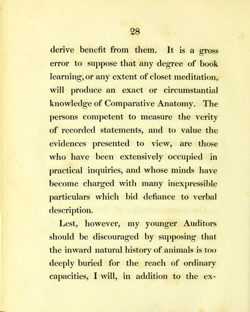 derive benefit from them. It is a gross error to suppose that any degree of book learning, or any extent of closet meditation, will produce an exact or circumstantial knowledge of Comparative Anatomy. The persons competent to measure the verity of recorded statements, and to value the evidences presented to view, are those who have been extensively occupied in practical inquiries, and whose minds have become charged with many inexpressible particulars which bid defiance to verbal description. Lest, however, my younger Auditors should be discouraged by supposing that the inward natural history of animals is too deeply buried for the reach of ordinary capacities, I will, in addition to the ex-