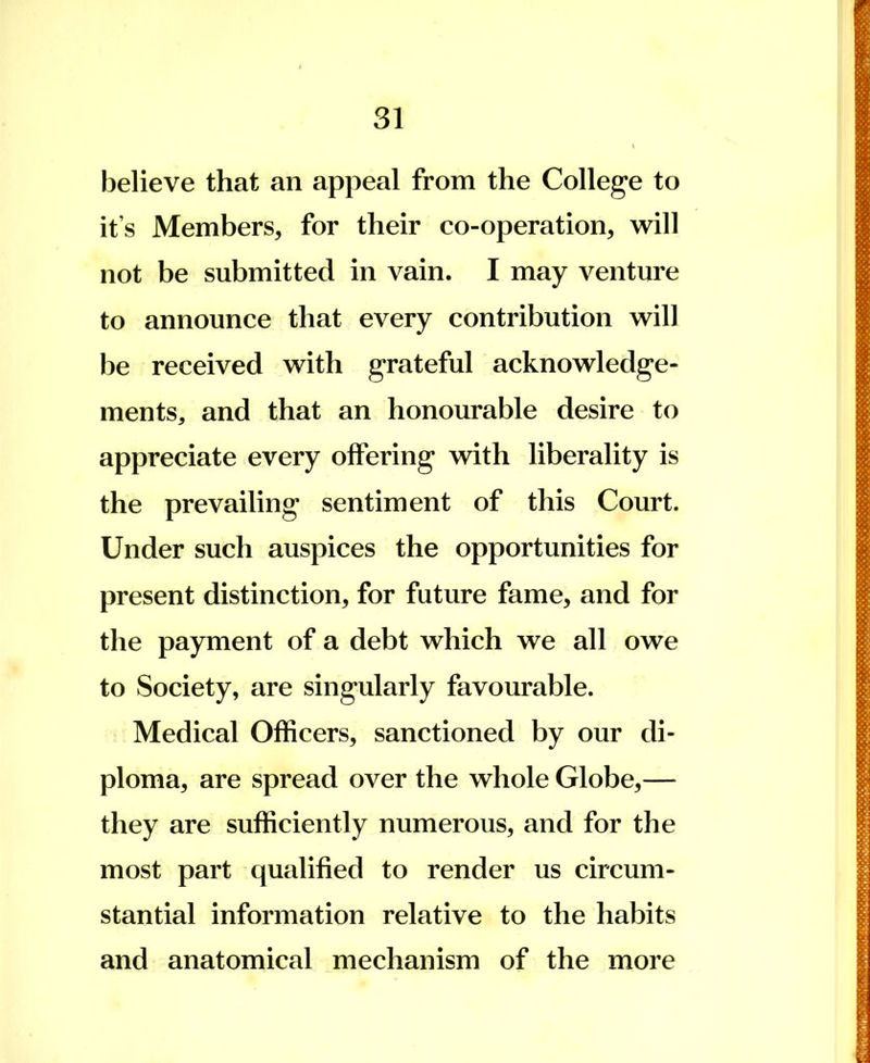31 believe that an appeal from the College to it's Members, for their co-operation, will not be submitted in vain. I may venture to announce that every contribution will be received with grateful acknowledge- ments, and that an honourable desire to appreciate every offering with liberality is the prevailing sentiment of this Court. Under such auspices the opportunities for present distinction, for future fame, and for the payment of a debt which we all owe to Society, are singularly favourable. Medical Officers, sanctioned by our di- ploma, are spread over the whole Globe,— they are sufficiently numerous, and for the most part qualified to render us circum- stantial information relative to the habits and anatomical mechanism of the more