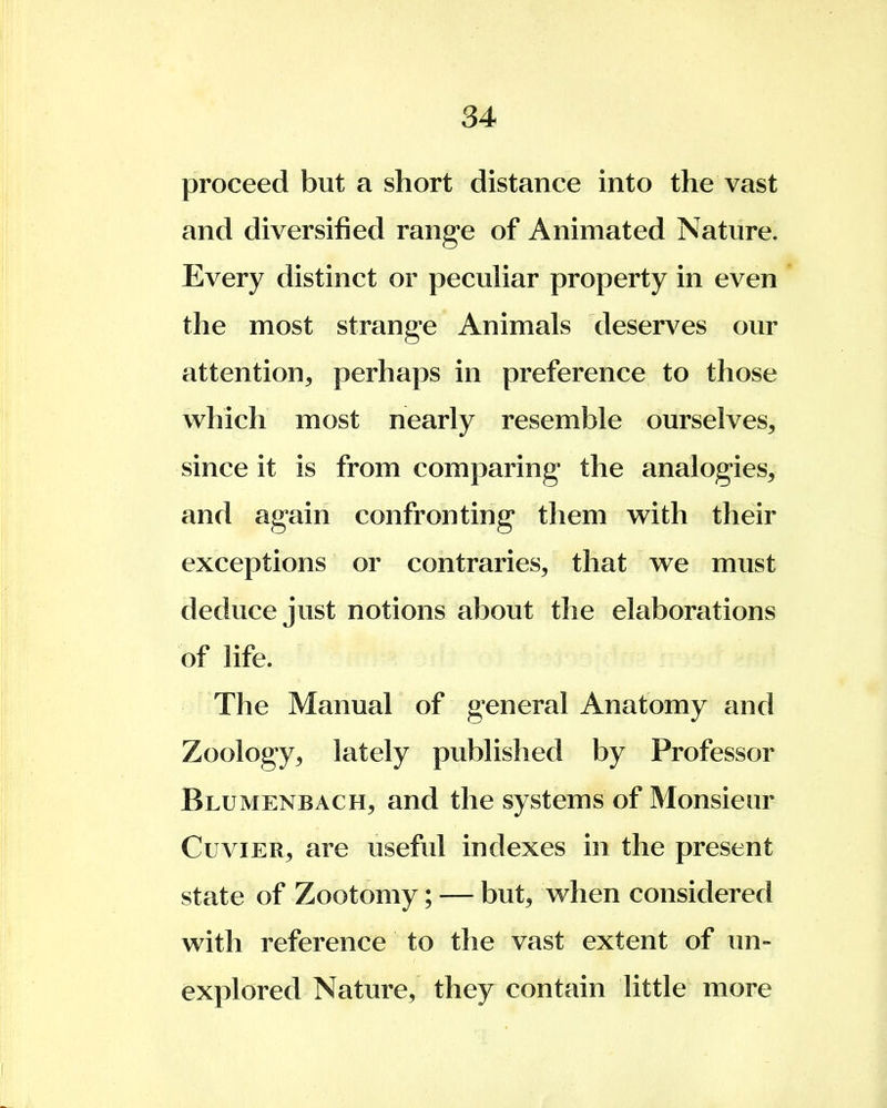 proceed but a short distance into the vast and diversified range of Animated Nature. Every distinct or peculiar property in even the most strange Animals deserves our attention, perhaps in preference to those which most nearly resemble ourselves, since it is from comparing the analogies, and again confronting them with their exceptions or contraries, that we must deduce just notions about the elaborations of life. The Manual of general Anatomy and Zoology, lately published by Professor Blumenbach, and the systems of Monsieur Cuvier, are useful indexes in the present state of Zootomy; — but, when considered with reference to the vast extent of un- explored Nature, they contain little more