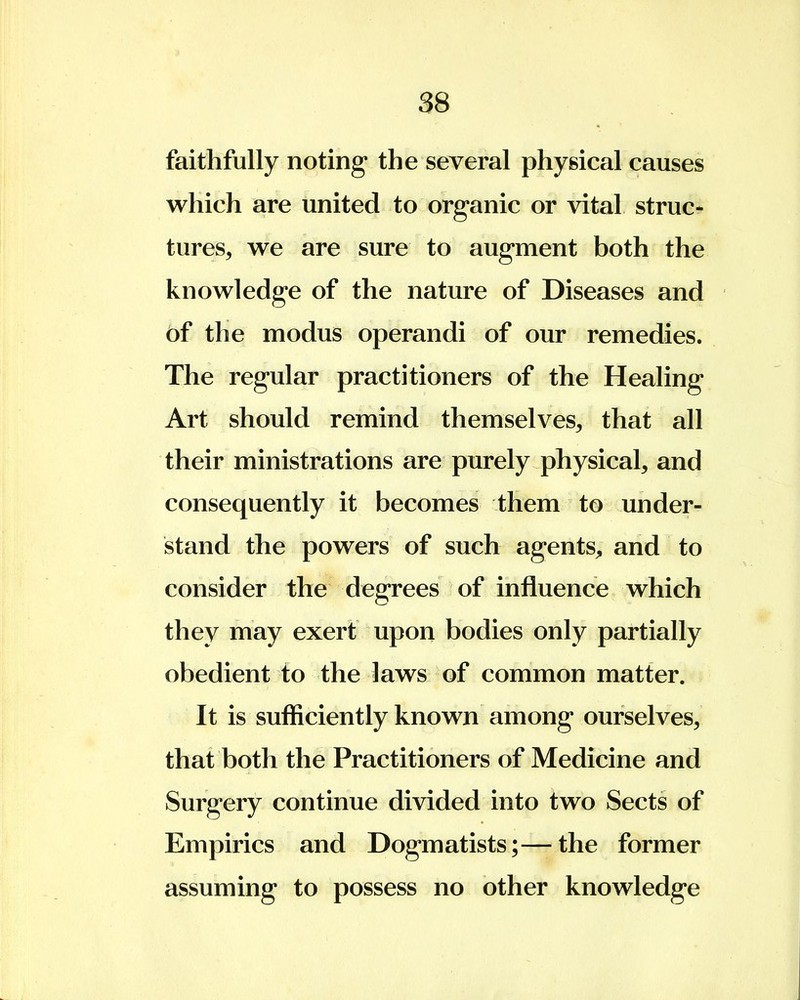 faithfully noting the several physical causes which are united to organic or vital struc- tures, we are sure to augment both the knowledge of the nature of Diseases and of the modus operandi of our remedies. The regular practitioners of the Healing Art should remind themselves, that all their ministrations are purely physical, and consequently it becomes them to under- stand the powers of such agents, and to consider the degrees of influence which they may exert upon bodies only partially obedient to the laws of common matter. It is sufficiently known among ourselves, that both the Practitioners of Medicine and Surgery continue divided into two Sects of Empirics and Dogmatists;—the former assuming to possess no other knowledge