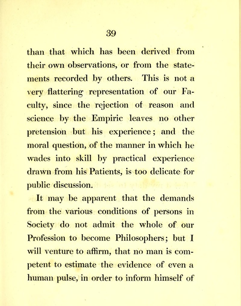 than that which has been derived from their own observations, or from the state- ments recorded by others. This is not a very flattering representation of our Fa- culty , since the rejection of reason and science by the Empiric leaves no other pretension but his experience; and the moral question, of the manner in which he wades into skill by practical experience drawn from his Patients, is too delicate for public discussion. It may be apparent that the demands from the various conditions of persons in Society do not admit the whole of our Profession to become Philosophers; but I will venture to affirm, that no man is com- petent to estimate the evidence of even a human pulse, in order to inform himself of