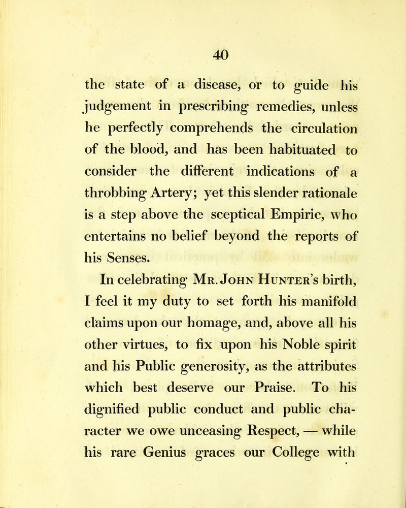 the state of a disease, or to guide his judgement in prescribing remedies, unless he perfectly comprehends the circulation of the blood, and has been habituated to consider the different indications of a throbbing Artery; yet this slender rationale is a step above the sceptical Empiric, who entertains no belief beyond the reports of his Senses. In celebrating Mr. John Hunter's birth, I feel it my duty to set forth his manifold claims upon our homage, and, above all his other virtues, to fix upon his Noble spirit and his Public generosity, as the attributes which best deserve our Praise. To his dignified public conduct and public cha- racter we owe unceasing Respect, — while his rare Genius graces our College with