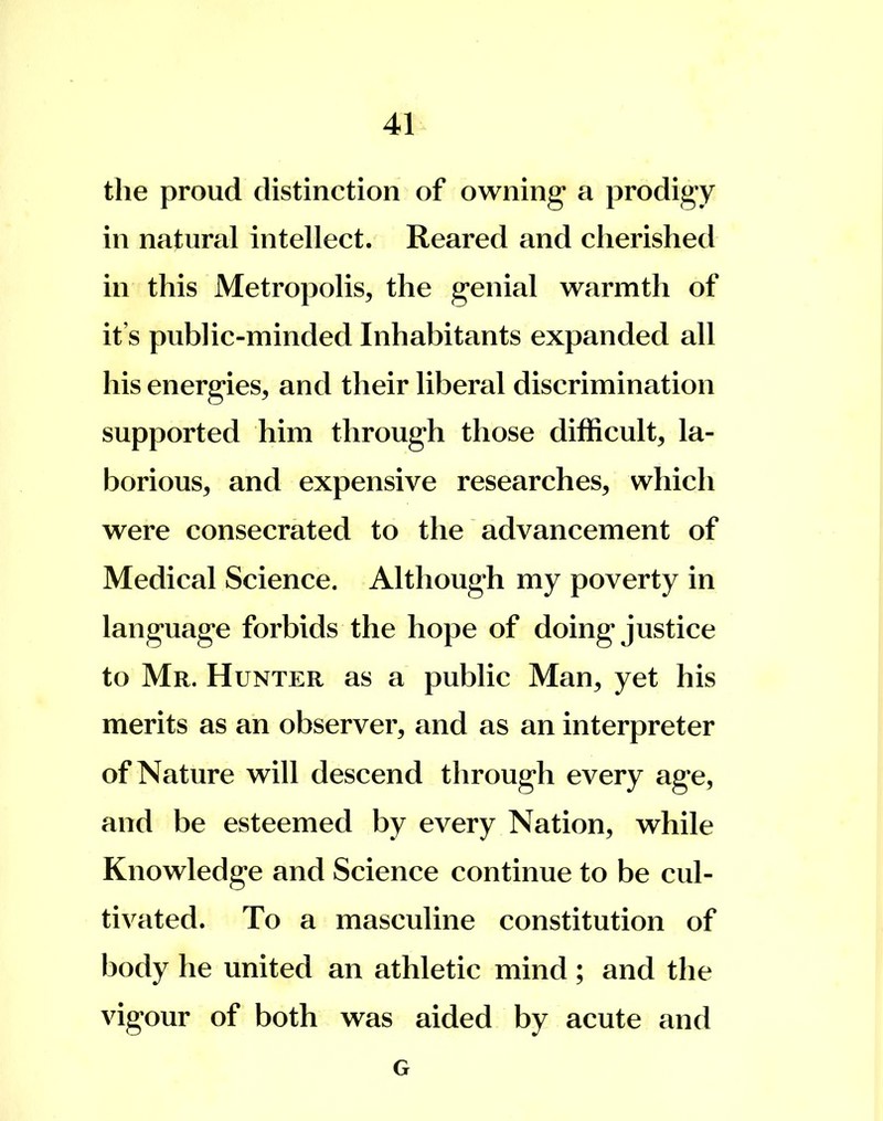 the proud distinction of owning a prodigy in natural intellect. Reared and cherished in this Metropolis, the genial warmth of it's public-minded Inhabitants expanded all his energies, and their liberal discrimination supported him through those difficult, la- borious, and expensive researches, which were consecrated to the advancement of Medical Science. Although my poverty in language forbids the hope of doing justice to Mr. Hunter as a public Man, yet his merits as an observer, and as an interpreter of Nature will descend through every age, and be esteemed by every Nation, while Knowledge and Science continue to be cul- tivated. To a masculine constitution of body he united an athletic mind; and the vigour of both was aided by acute and G