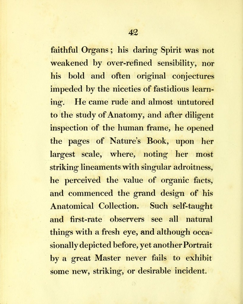 faithful Organs; his daring Spirit was not weakened by over-refined sensibility, nor his bold and often original conjectures impeded by the niceties of fastidious learn- ing. He came rude and almost untutored to the study of Anatomy, and after diligent inspection of the human frame, he opened the pages of Nature's Book, upon her largest scale, where, noting her most striking lineaments with singular adroitness, he perceived the value of organic facts, and commenced the grand design of his Anatomical Collection. Such self-taught and first-rate observers see all natural things with a fresh eye, and although occa- sionally depicted before, yet another Portrait by a great Master never fails to exhibit some new, striking, or desirable incident.