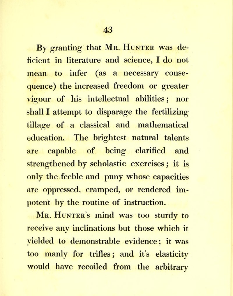 By granting that Mr. Hunter was de- ficient in literature and science, I do not mean to infer (as a necessary conse- quence) the increased freedom or greater vigour of his intellectual abilities; nor shall I attempt to disparage the fertilizing tillage of a classical and mathematical education. The brightest natural talents are capable of being clarified and strengthened by scholastic exercises; it is only the feeble and puny whose capacities are oppressed, cramped, or rendered im- potent by the routine of instruction. Mr. Hunter's mind was too sturdy to receive any inclinations but those which it yielded to demonstrable evidence; it was too manly for trifles; and it's elasticity would have recoiled from the arbitrary