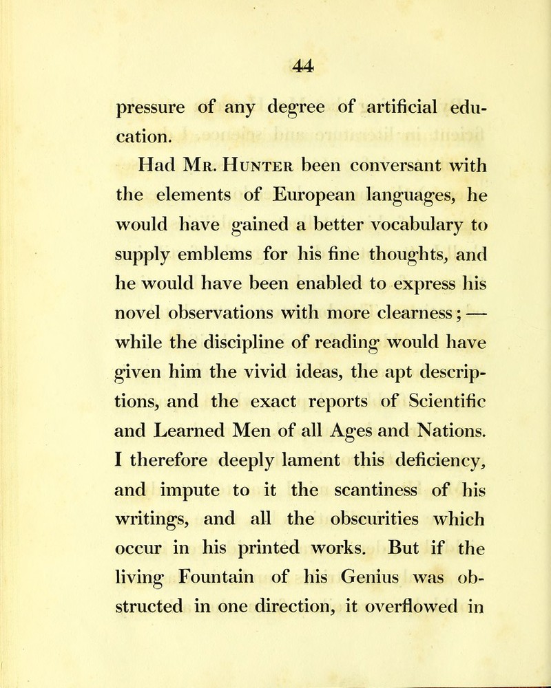 pressure of any degree of artificial edu- cation. Had Mr. Hunter been conversant with the elements of European languages, he would have gained a better vocabulary to supply emblems for his fine thoughts, and he would have been enabled to express his novel observations with more clearness; — while the discipline of reading would have given him the vivid ideas, the apt descrip- tions, and the exact reports of Scientific and Learned Men of all Ages and Nations. I therefore deeply lament this deficiency, and impute to it the scantiness of his writings, and all the obscurities which occur in his printed works. But if the living Fountain of his Genius was ob- structed in one direction, it overflowed in