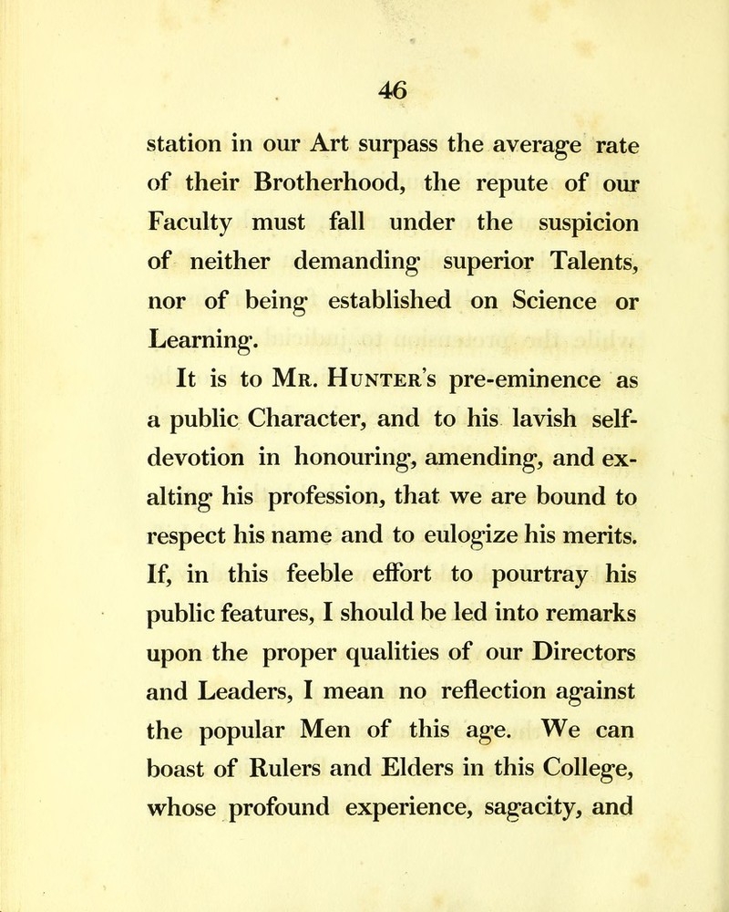 station in our Art surpass the average rate of their Brotherhood, the repute of our Faculty must fall under the suspicion of neither demanding superior Talents, nor of being established on Science or Learning. It is to Mr. Hunter's pre-eminence as a public Character, and to his lavish self- devotion in honouring, amending, and ex- alting his profession, that we are bound to respect his name and to eulogize his merits. If, in this feeble effort to pourtray his public features, I should be led into remarks upon the proper qualities of our Directors and Leaders, I mean no reflection against the popular Men of this age. We can boast of Rulers and Elders in this College, whose profound experience, sagacity, and