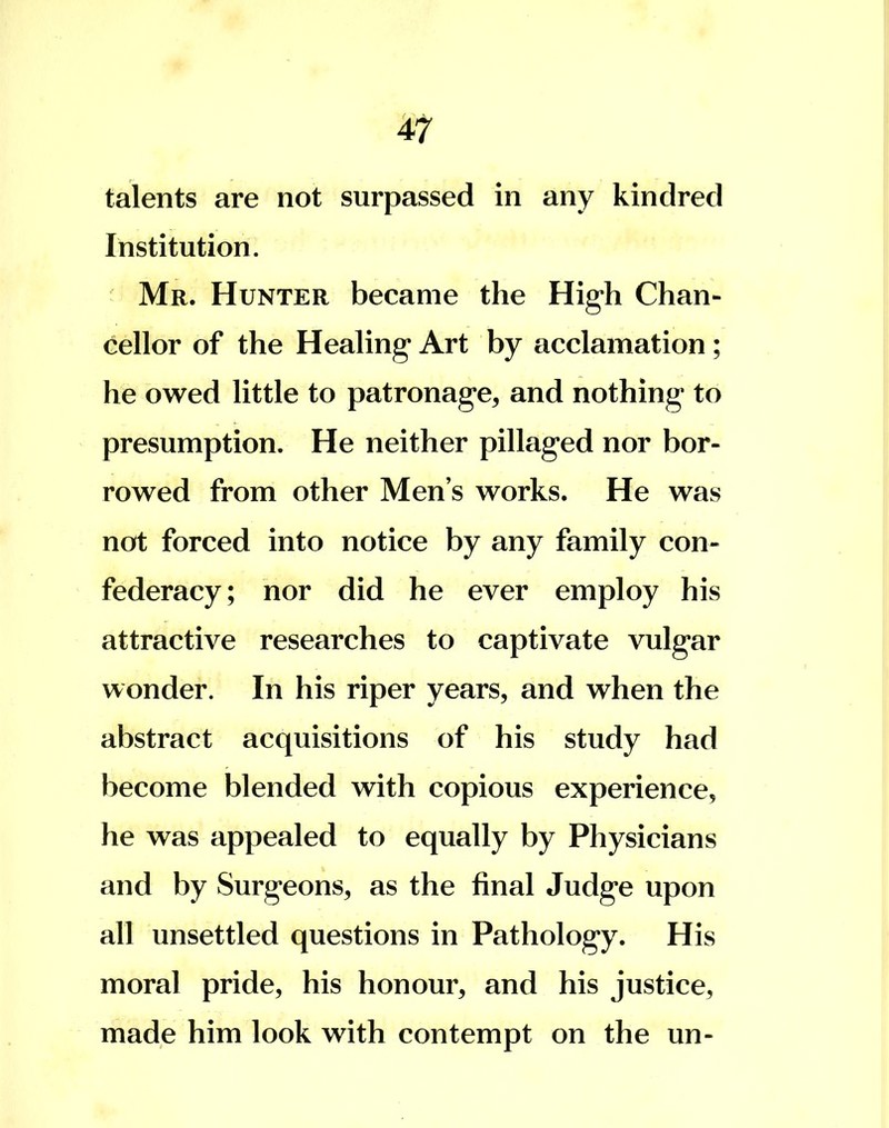 talents are not surpassed in any kindred Institution. Mr. Hunter became the High Chan- cellor of the Healing* Art by acclamation ; he owed little to patronage, and nothing to presumption. He neither pillaged nor bor- rowed from other Men s works. He was not forced into notice by any family con- federacy; nor did he ever employ his attractive researches to captivate vulgar wonder. In his riper years, and when the abstract acquisitions of his study had become blended with copious experience, he was appealed to equally by Physicians and by Surgeons, as the final Judge upon all unsettled questions in Pathology. His moral pride, his honour, and his justice, made him look with contempt on the un-