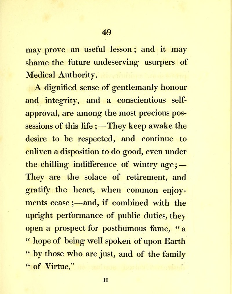 may prove an useful lesson; and it may shame the future undeserving1 usurpers of Medical Authority. A dignified sense of gentlemanly honour and integrity, and a conscientious self- approval, are among the most precious pos- sessions of this life ;—They keep awake the desire to be respected, and continue to enliven a disposition to do good, even under the chilling indifference of wintry age; — They are the solace of retirement, and gratify the heart, when common enjoy- ments cease ;—and, if combined with the upright performance of public duties, they open a prospect for posthumous fame,  a  hope of being well spoken of upon Earth  by those who are just, and of the family  of Virtue. H