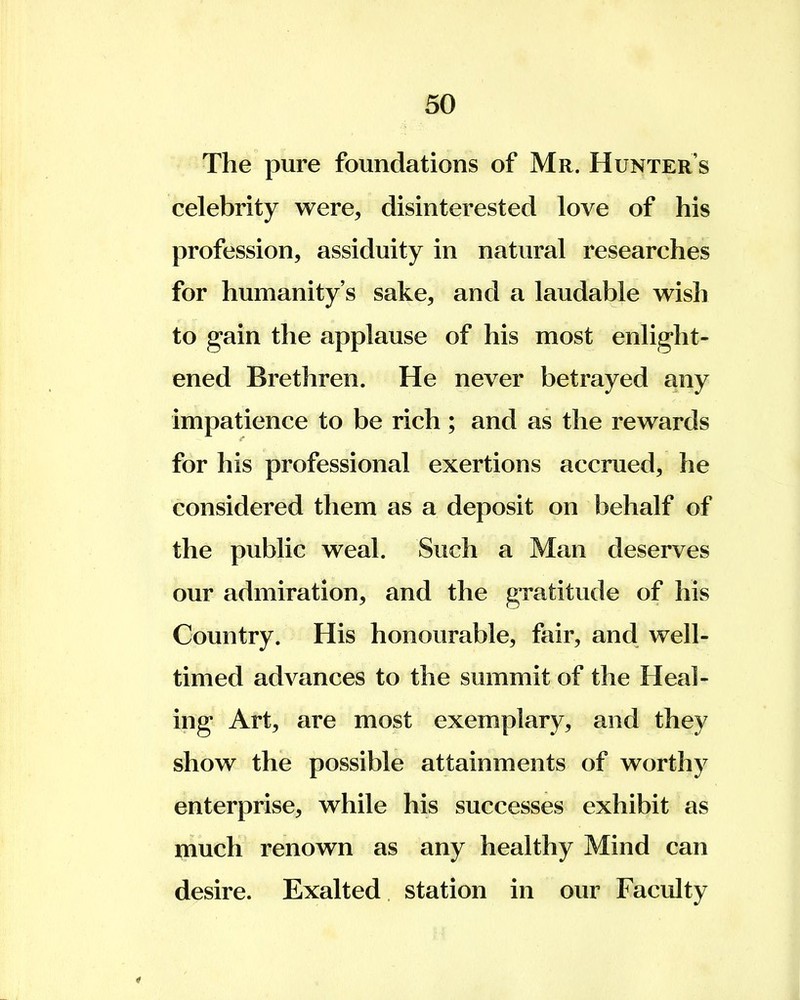 The pure foundations of Mr. Hunter s celebrity were, disinterested love of his profession, assiduity in natural researches for humanity's sake, and a laudable wish to gain the applause of his most enlight- ened Brethren. He never betrayed any impatience to be rich ; and as the rewards for his professional exertions accrued, he considered them as a deposit on behalf of the public weal. Such a Man deserves our admiration, and the gratitude of his Country. His honourable, fair, and well- timed advances to the summit of the Heal- ing Art, are most exemplary, and they show the possible attainments of worthy enterprise, while his successes exhibit as much renown as any healthy Mind can desire. Exalted station in our Faculty