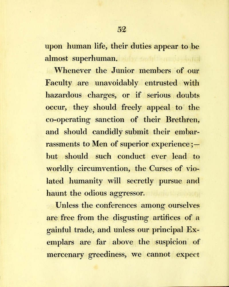 upon human life, their duties appear to be almost superhuman. Whenever the Junior members of our Faculty are unavoidably entrusted with hazardous charges, or if serious doubts occur, they should freely appeal to the co-operating sanction of their Brethren, and should candidly submit their embar- rassments to Men of superior experience;— but should such conduct ever lead to worldly circumvention, the Curses of vio- lated humanity will secretly pursue and haunt the odious aggressor. Unless the conferences among ourselves are free from the disgusting artifices of a gainful trade, and unless our principal Ex- emplars are far above the suspicion of mercenary greediness, we cannot expect