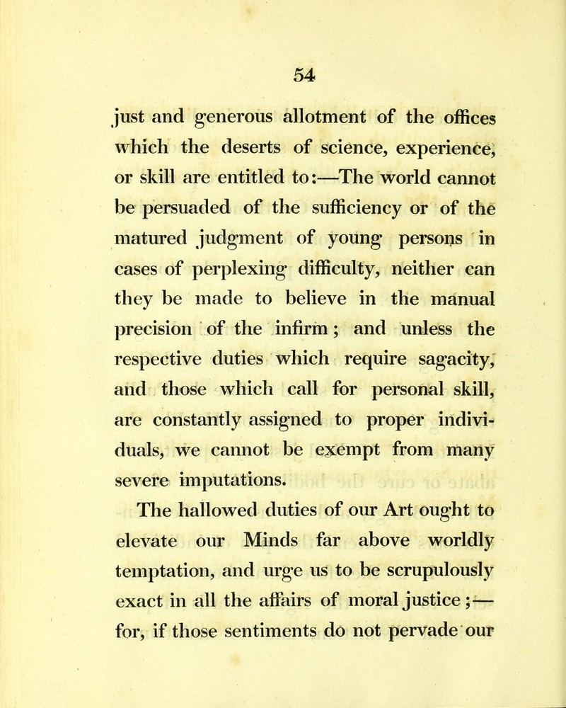 just and generous allotment of the offices which the deserts of science, experience, or skill are entitled to:—The world cannot be persuaded of the sufficiency or of the matured judgment of young persons in cases of perplexing difficulty, neither can they be made to believe in the manual precision of the infirm; and unless the respective duties which require sagacity, and those which call for personal skill, are constantly assigned to proper indivi- duals, we cannot be exempt from many severe imputations. The hallowed duties of our Art ought to elevate our Minds far above worldly temptation, and urge us to be scrupulously exact in all the affairs of moral justice ;-— for, if those sentiments do not pervade our