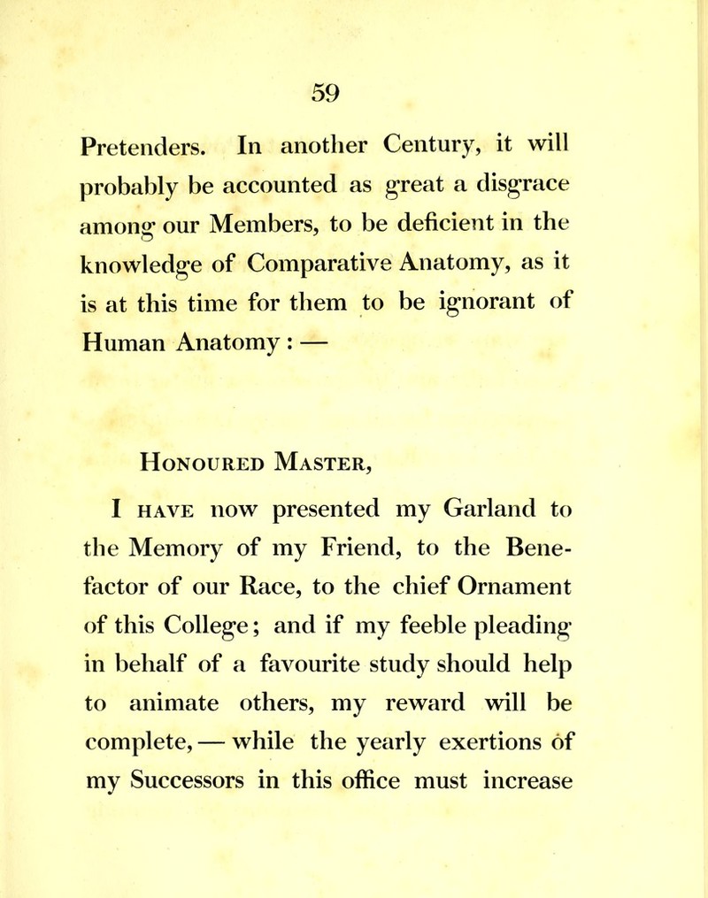 Pretenders. In another Century, it will probably be accounted as great a disgrace among* our Members, to be deficient in the knowledge of Comparative Anatomy, as it is at this time for them to be ignorant of Human Anatomy: — Honoured Master, I have now presented my Garland to the Memory of my Friend, to the Bene- factor of our Race, to the chief Ornament of this College; and if my feeble pleading in behalf of a favourite study should help to animate others, my reward will be complete, — while the yearly exertions of my Successors in this office must increase