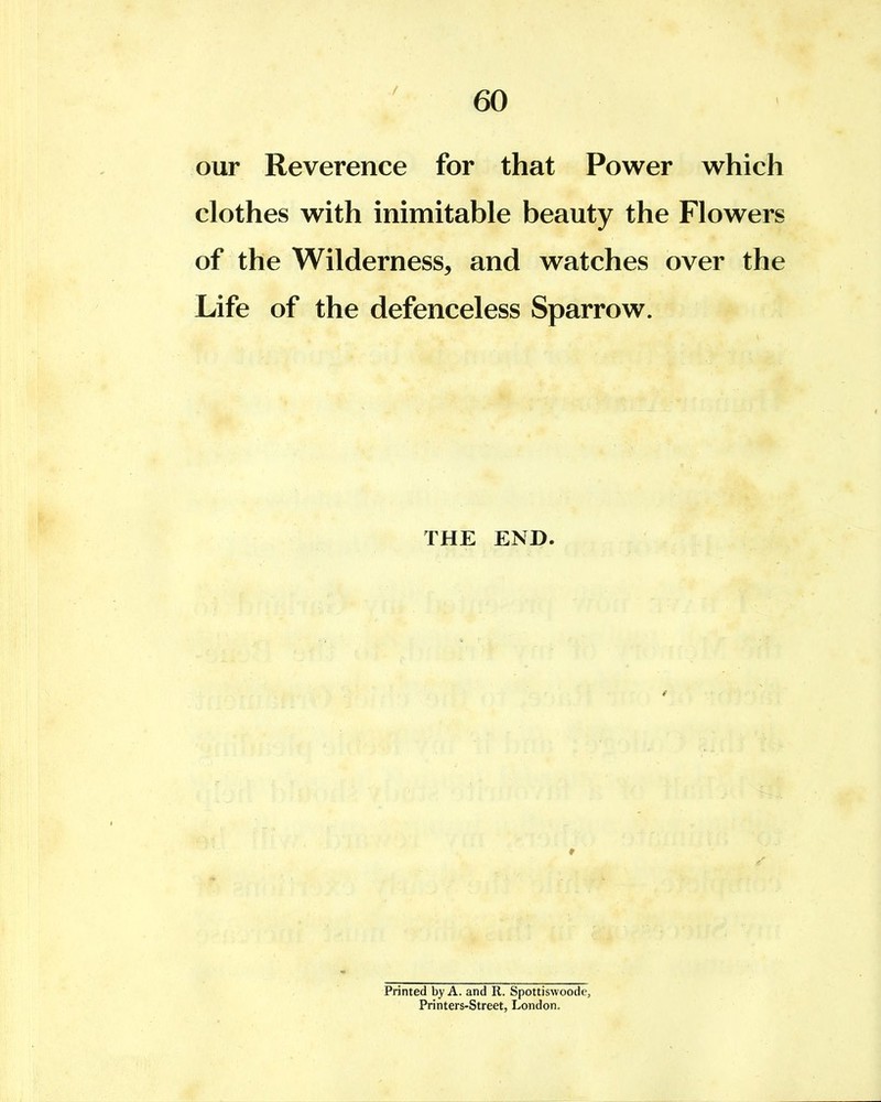 our Reverence for that Power which clothes with inimitable beauty the Flowers of the Wilderness, and watches over the Life of the defenceless Sparrow. THE END. Printed by A. and R. Spottiswoode, Printers-Street, London.