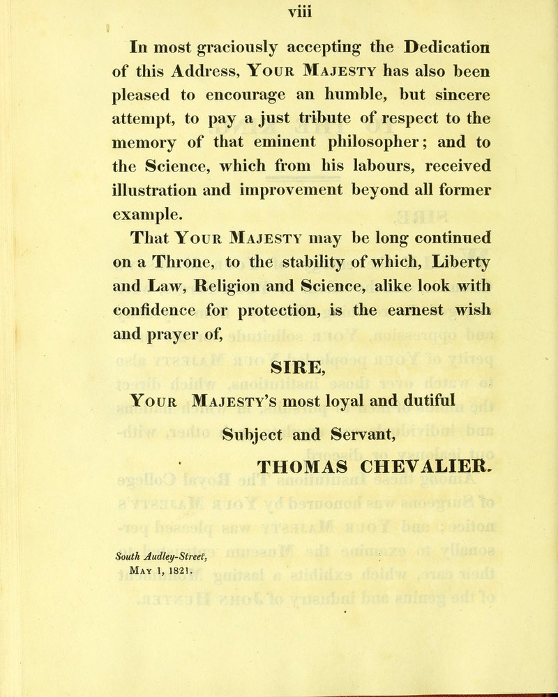 Vlll I In most graciously accepting the Dedication of this Address, Your Majesty has also been pleased to encourage an humble, but sincere attempt, to pay a just tribute of respect to the memory of that eminent philosopher; and to the Science, which from his labours, received illustration and improvement beyond all former example. That Your Majesty may be long continued on a Throne, to the stability of which, Liberty and Law, Religion and Science, alike look with confidence for protection, is the earnest wish and prayer of, SIRE, Your Majesty's most loyal and dutiful Subject and Servant, THOMAS CHEVALIER. South Audley-Street, May 1, 1821.