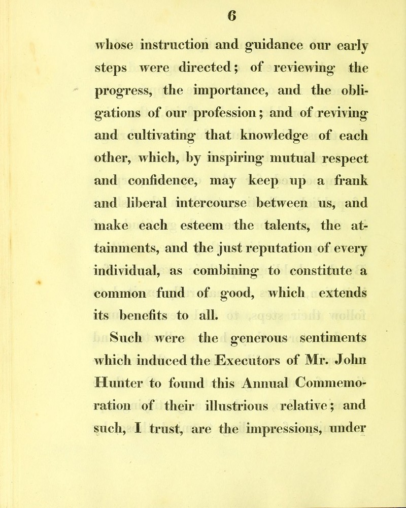 whose instruction and guidance our early steps were directed; of reviewing- the progress, the importance, and the obli- gations of our profession; and of reviving and cultivating* that knowledge of each other, which, by inspiring* mutual respect and confidence, may keep up a frank and liberal intercourse between us, and make each esteem the talents, the at- tainments, and the just reputation of every individual, as combining* to constitute a common fund of good, which extends its benefits to all. Such were the generous sentiments which induced the Executors of Mr. John Hunter to found this Annual Commemo- ration of their illustrious relative; and such, I trust, are the impressions, under