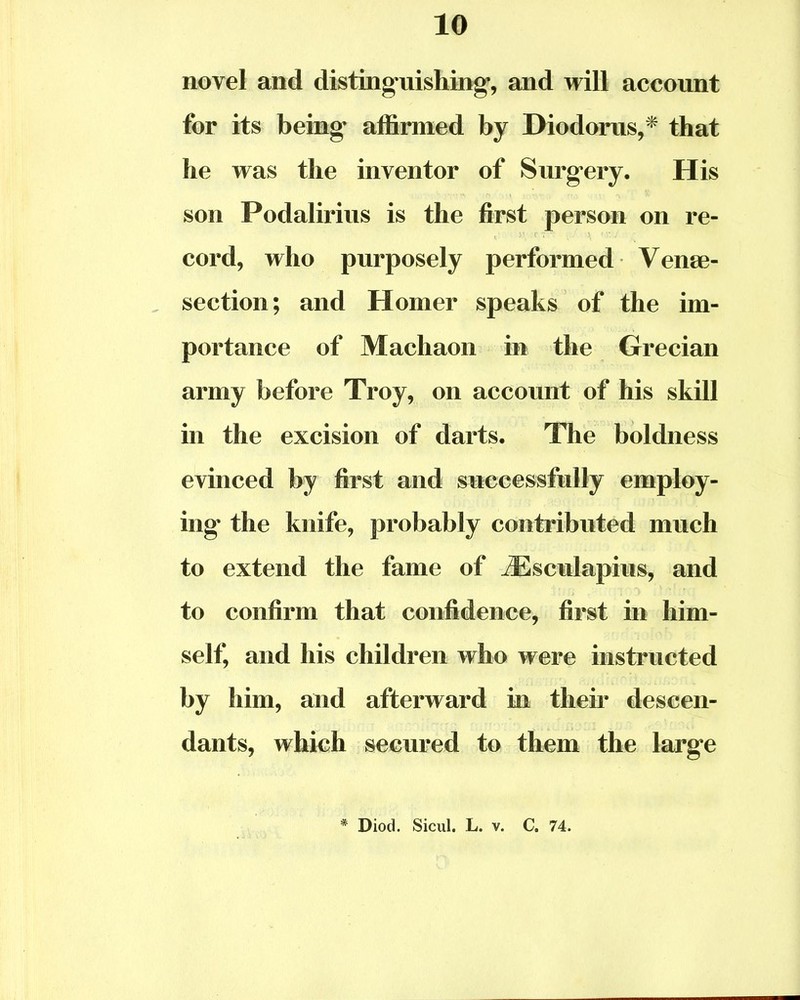 novel and distinguishing*, and will account for its being affirmed by Diodorus,* that he was the inventor of Surgery. His son Podalirius is the first person on re- cord, who purposely performed Veni- section ; and Homer speaks of the im- portance of Machaon in the Grecian army before Troy, on account of his skill in the excision of darts. The boldness evinced by first and successfully employ- ing the knife, probably contributed much to extend the fame of iEsculapius, and to confirm that confidence, first in him- self, and his children who were instructed by him, and afterward in their descen- dants, which secured to them the large * Diod. Sicul. L. v. C. 74.