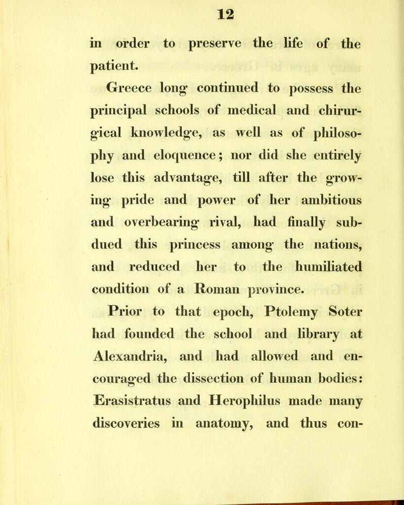 in order to preserve the life of the patient. Greece long continued to possess the principal schools of medical and chirur- gical knowledge, as well as of philoso- phy and eloquence; nor did she entirely lose this advantage, till after the grow- ing pride and power of her ambitious and overbearing rival, had finally sub- dued this princess among the nations, and reduced her to the humiliated condition of a Roman province. Prior to that epoch, Ptolemy Soter had founded the school and library at Alexandria, and had allowed and en- couraged the dissection of human bodies: Erasistratus and Herophilus made many discoveries in anatomy, and thus con-