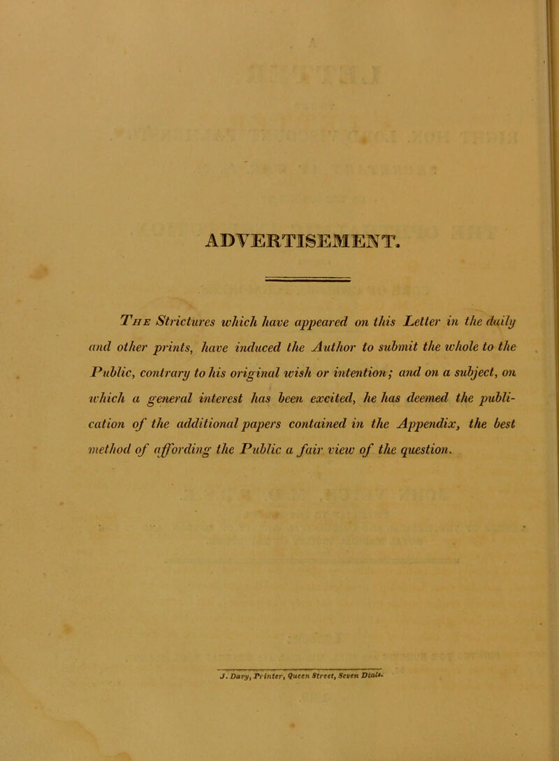 ADVERTISEMENT. The Strictures which have appeared on this Letter in the daily and other prints, have induced the Author to submit the ivhole to the Public, contrary to his original wish or intention; and on a subject, on which a general interest has been excited, he lias deemed the publi- cation of the additional papers contained in the Appendix, the best method of affording the Public a fair view of the question. J. Davy, Printer, Queen Street, Seven Dialt•
